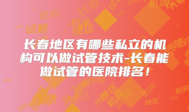 长春地区有哪些私立的机构可以做试管技术-长春能做试管的医院排名!