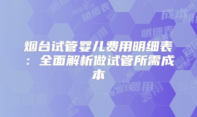 烟台试管婴儿费用明细表:全面解析做试管所需成本