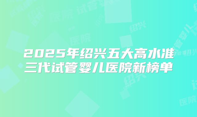 2025年绍兴五大高水准三代试管婴儿医院新榜单