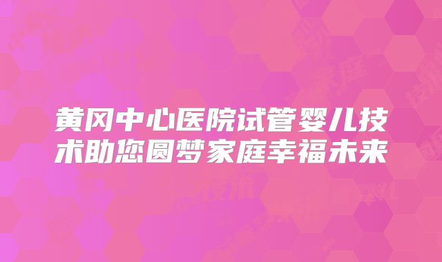 黄冈中心医院试管婴儿技术助您圆梦家庭幸福未来