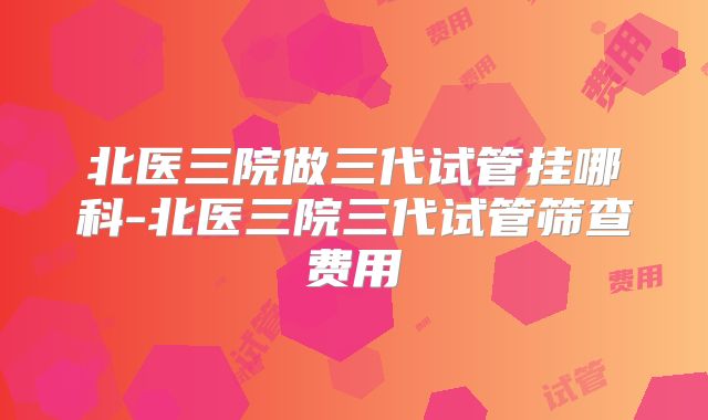 北医三院做三代试管挂哪科-北医三院三代试管筛查费用