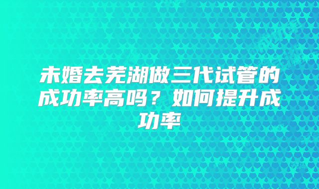 未婚去芜湖做三代试管的成功率高吗?如何提升成功率