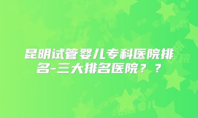 昆明试管婴儿专科医院排名-三大排名医院??