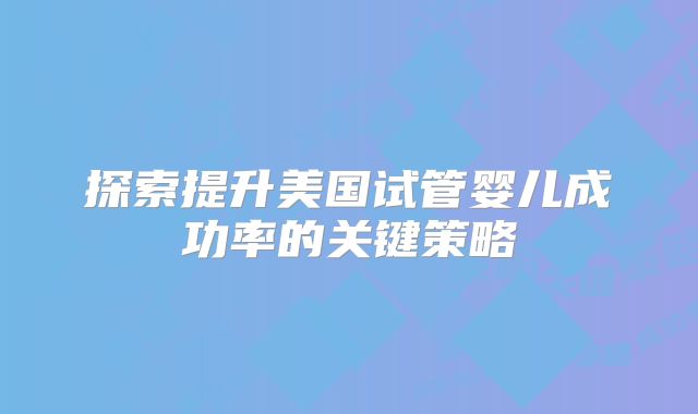 探索提升美国试管婴儿成功率的关键策略