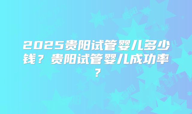 2025贵阳试管婴儿多少钱？贵阳试管婴儿成功率？