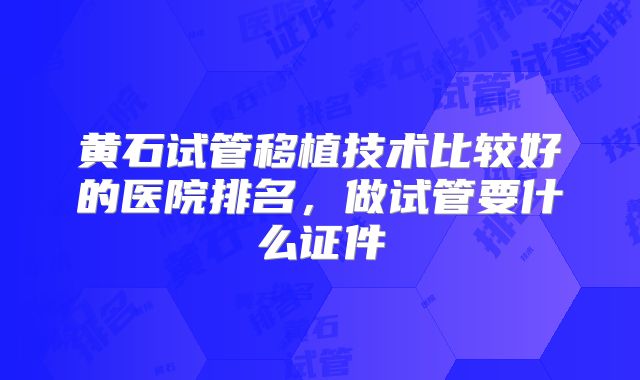 黄石试管移植技术比较好的医院排名,做试管要什么证件