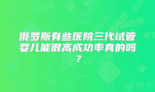 俄罗斯有些医院三代试管婴儿能很高成功率真的吗？