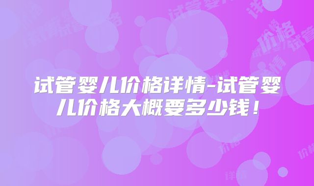 试管婴儿价格详情-试管婴儿价格大概要多少钱！
