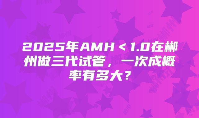 2025年AMH<1.0在郴州做三代试管,一次成概率有多大?