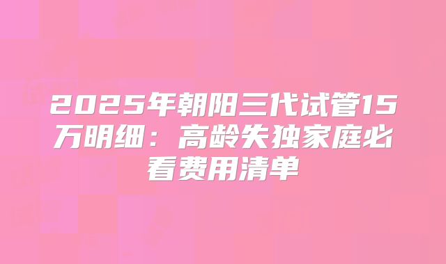 2025年朝阳三代试管15万明细：高龄失独家庭必看费用清单