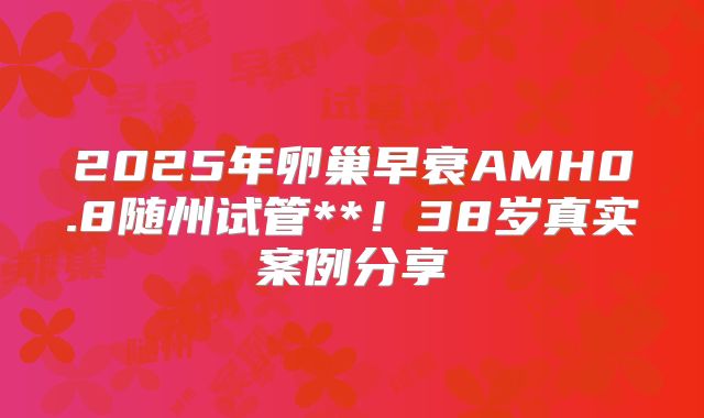 2025年卵巢早衰AMH0.8随州试管**！38岁真实案例分享
