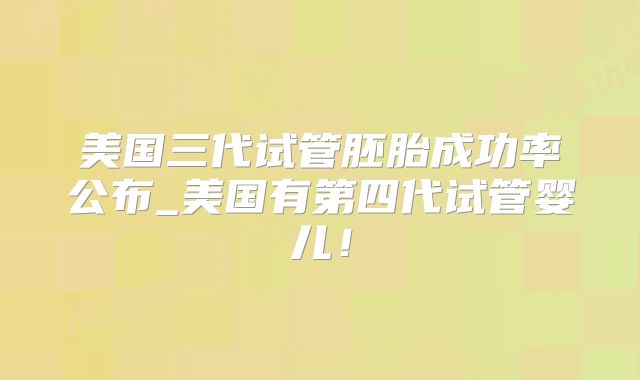 美国三代试管胚胎成功率公布_美国有第四代试管婴儿！
