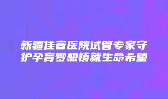 新疆佳音医院试管专家守护孕育梦想铸就生命希望