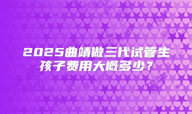 2025曲靖做三代试管生孩子费用大概多少?