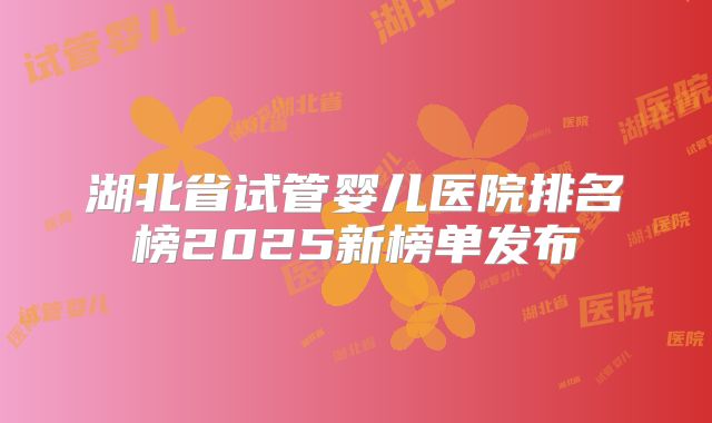 湖北省试管婴儿医院排名榜2025新榜单发布