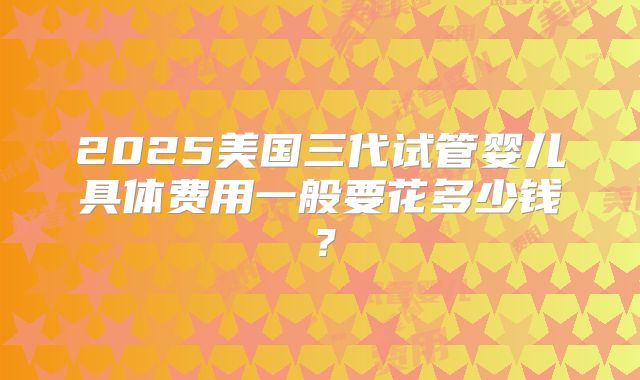 2025美国三代试管婴儿具体费用一般要花多少钱？