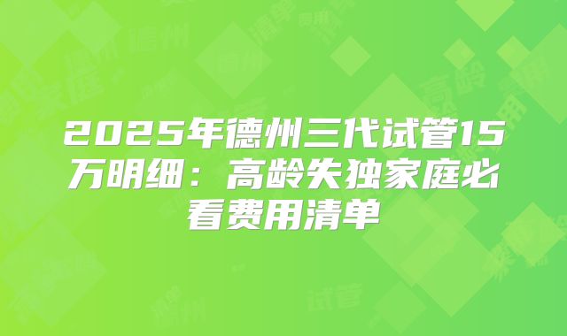2025年德州三代试管15万明细：高龄失独家庭必看费用清单