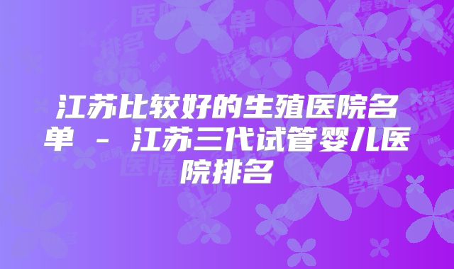 江苏比较好的生殖医院名单 - 江苏三代试管婴儿医院排名