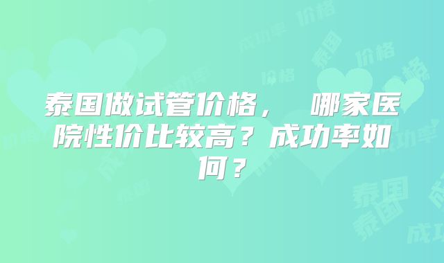 泰国做试管价格， 哪家医院性价比较高？成功率如何？