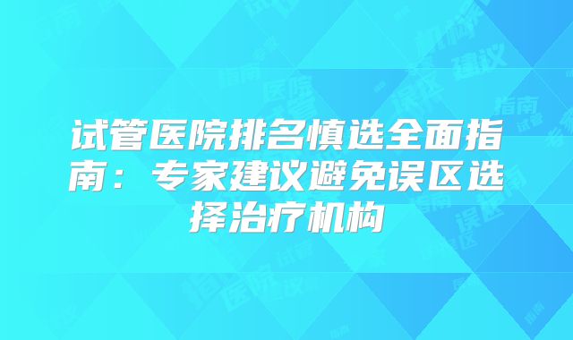 试管医院排名慎选全面指南：专家建议避免误区选择治疗机构