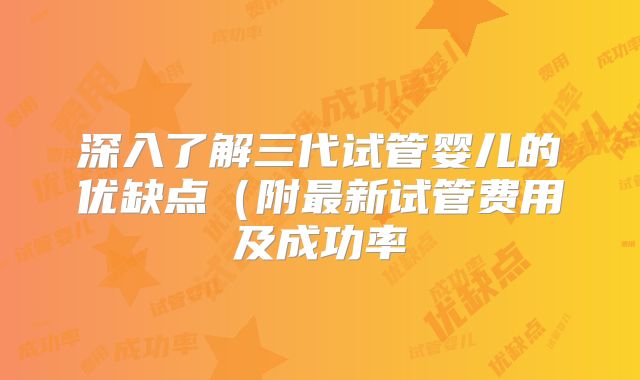 深入了解三代试管婴儿的优缺点(附最新试管费用及成功率