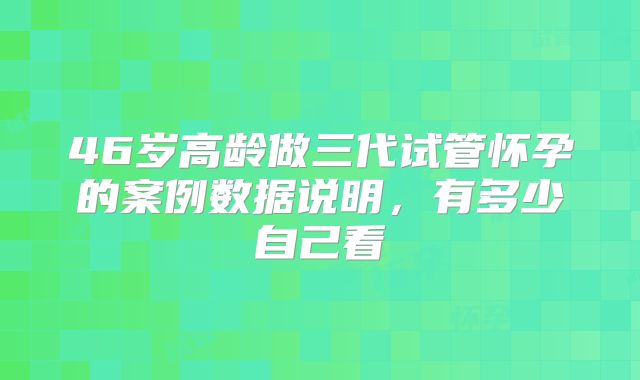 46岁高龄做三代试管怀孕的案例数据说明,有多少自己看