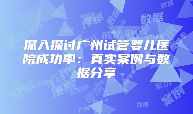 深入探讨广州试管婴儿医院成功率:真实案例与数据分享