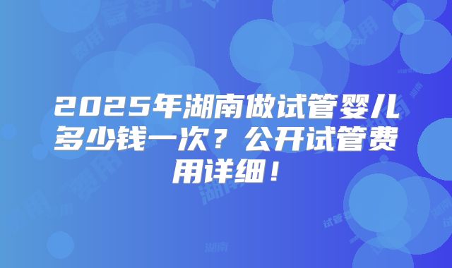 2025年湖南做试管婴儿多少钱一次？公开试管费用详细！