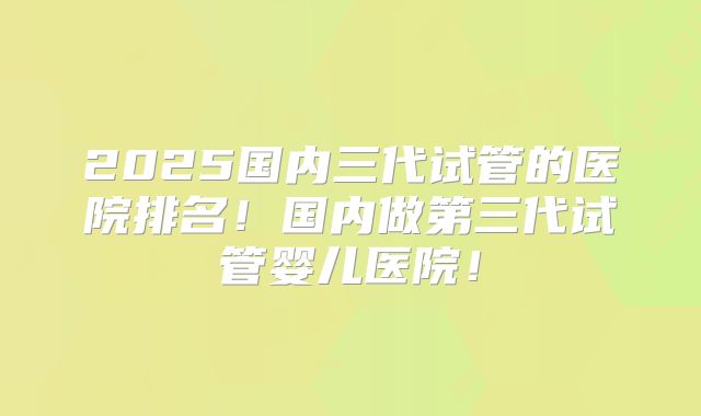 2025国内三代试管的医院排名！国内做第三代试管婴儿医院！