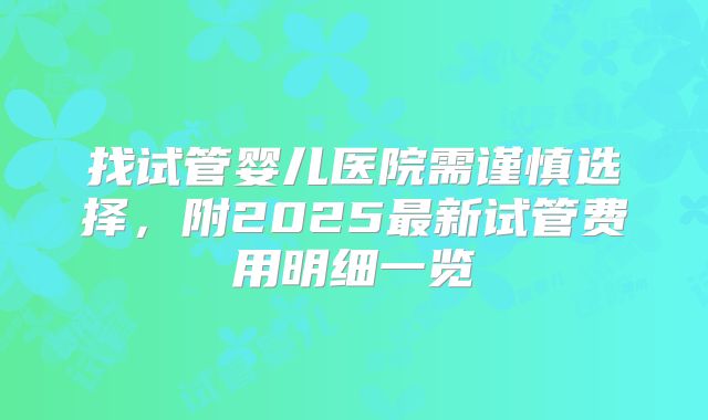 找试管婴儿医院需谨慎选择,附2025最新试管费用明细一览