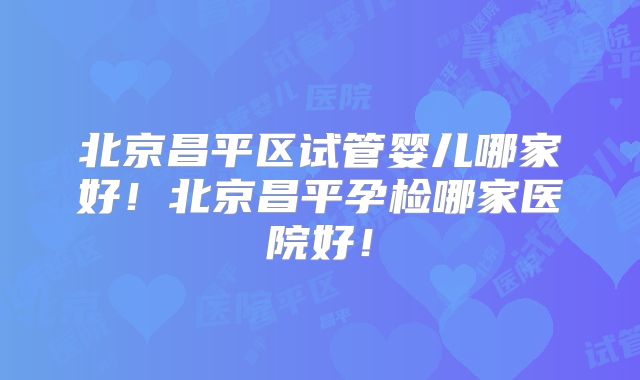 北京昌平区试管婴儿哪家好！北京昌平孕检哪家医院好！