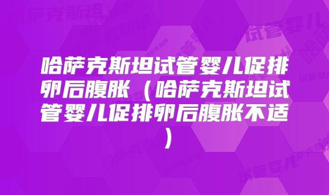 哈萨克斯坦试管婴儿促排卵后腹胀(哈萨克斯坦试管婴儿促排卵后腹胀不适)