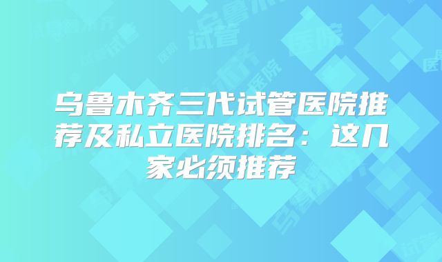 乌鲁木齐三代试管医院推荐及私立医院排名:这几家必须推荐