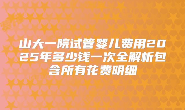 山大一院试管婴儿费用2025年多少钱一次全解析包含所有花费明细