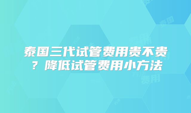 泰国三代试管费用贵不贵?降低试管费用小方法