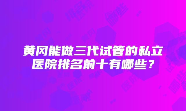 黄冈能做三代试管的私立医院排名前十有哪些?
