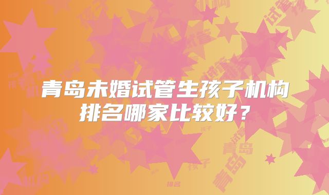 青岛未婚试管生孩子机构排名哪家比较好？