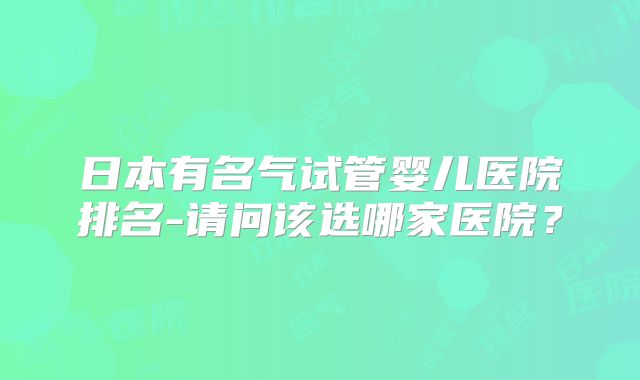 日本有名气试管婴儿医院排名-请问该选哪家医院?
