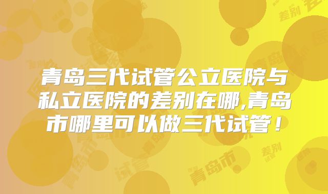 青岛三代试管公立医院与私立医院的差别在哪,青岛市哪里可以做三代试管!
