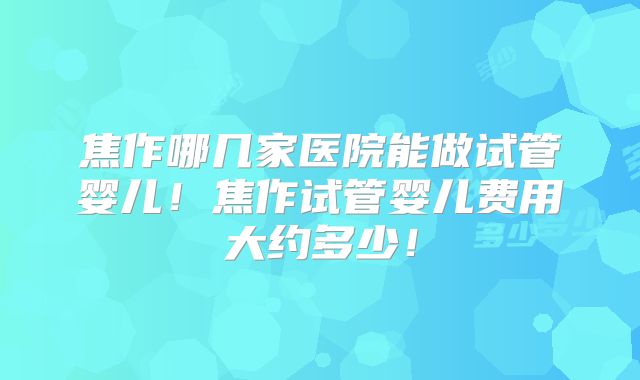 焦作哪几家医院能做试管婴儿!焦作试管婴儿费用大约多少!