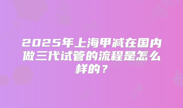 2025年上海甲减在国内做三代试管的流程是怎么样的?