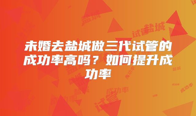 未婚去盐城做三代试管的成功率高吗?如何提升成功率