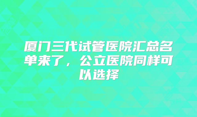 厦门三代试管医院汇总名单来了,公立医院同样可以选择