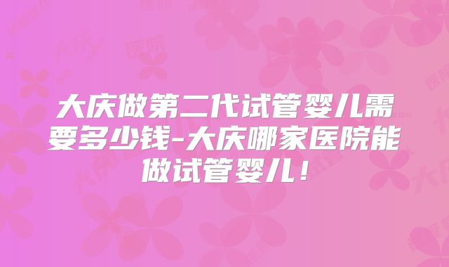 大庆做第二代试管婴儿需要多少钱-大庆哪家医院能做试管婴儿！