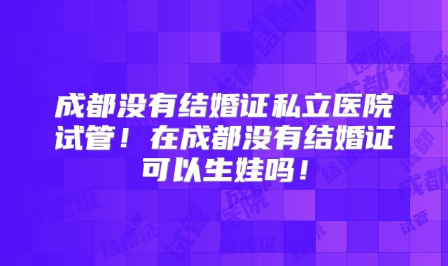 成都没有结婚证私立医院试管！在成都没有结婚证可以生娃吗！