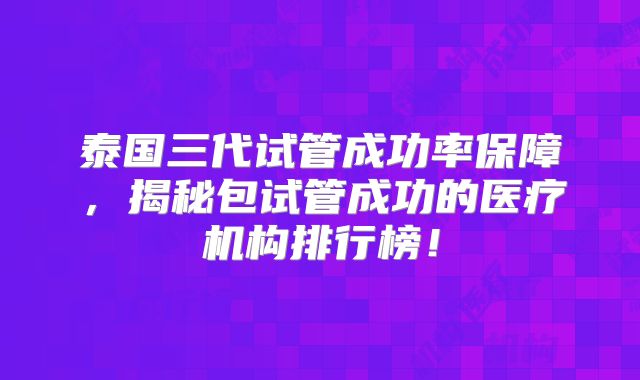 泰国三代试管成功率保障,揭秘包试管成功的医疗机构排行榜!