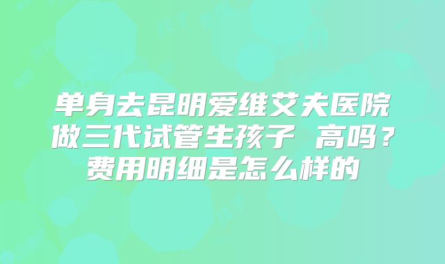 单身去昆明爱维艾夫医院做三代试管生孩子 高吗?费用明细是怎么样的