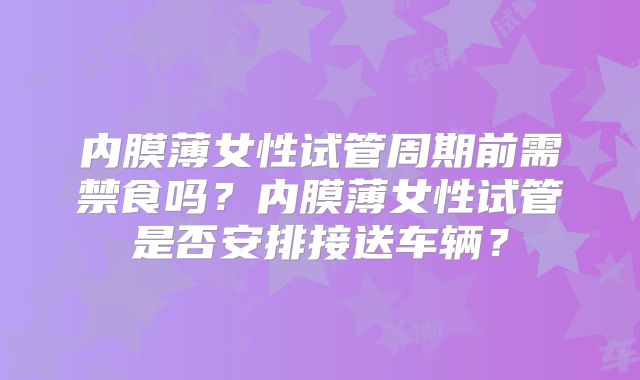 内膜薄女性试管周期前需禁食吗?内膜薄女性试管是否安排接送车辆?
