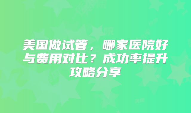 美国做试管，哪家医院好与费用对比？成功率提升攻略分享