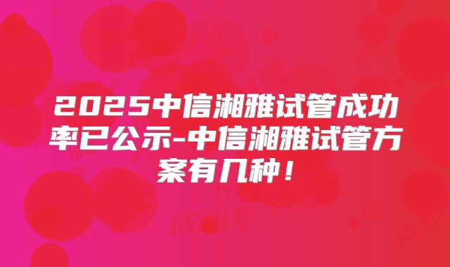 2025中信湘雅试管成功率已公示-中信湘雅试管方案有几种!